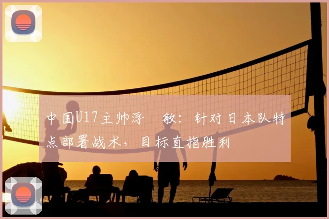 中国U17主帅浮嶋敏：针对日本队特点部署战术，目标直指胜利