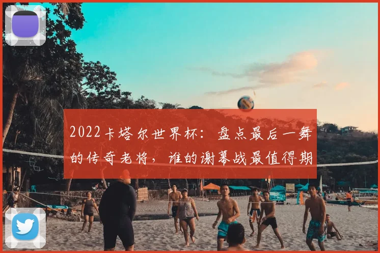 2022卡塔尔世界杯：盘点最后一舞的传奇老将，谁的谢幕战最值得期待？
