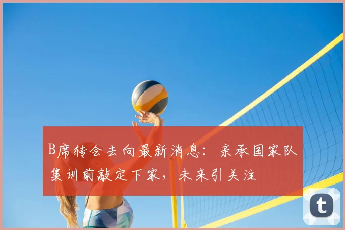 B席转会去向最新消息：亲承国家队集训前敲定下家，未来引关注