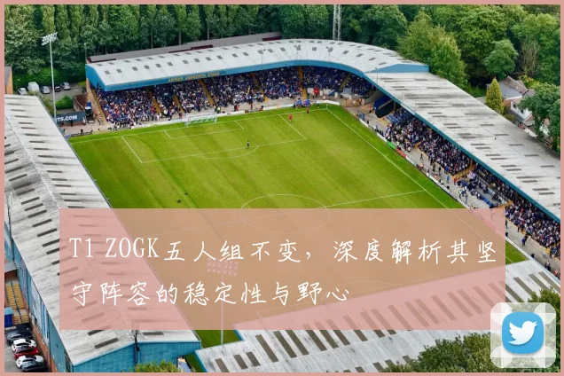 T1 ZOGK五人组不变，深度解析其坚守阵容的稳定性与野心