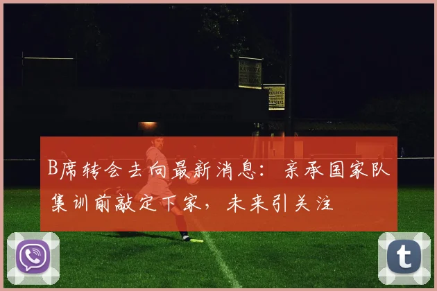 B席转会去向最新消息：亲承国家队集训前敲定下家，未来引关注
