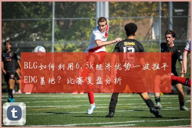 BLG如何利用6.5k经济优势一波推平EDG基地？比赛复盘分析