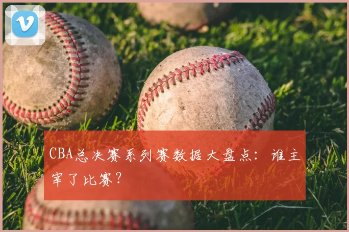 CBA总决赛系列赛数据大盘点：谁主宰了比赛？