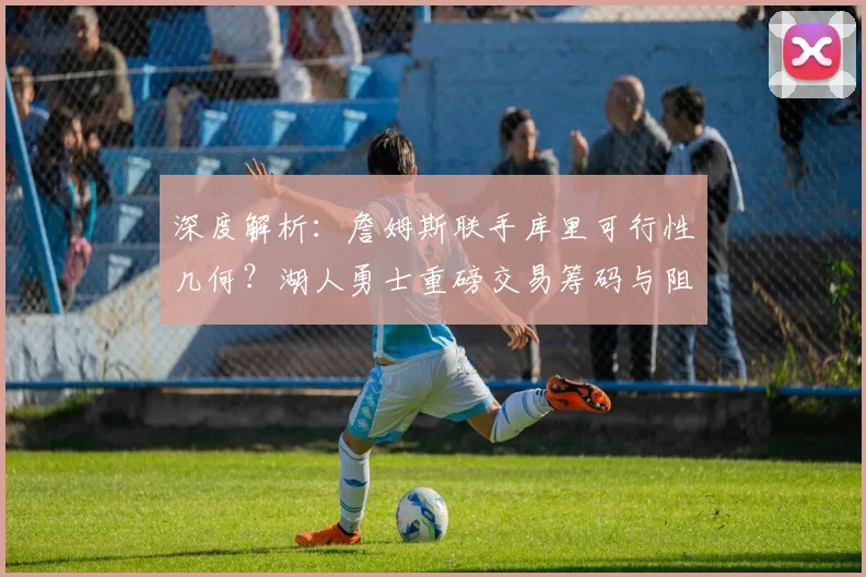 深度解析：詹姆斯联手库里可行性几何？湖人勇士重磅交易筹码与阻碍全揭秘