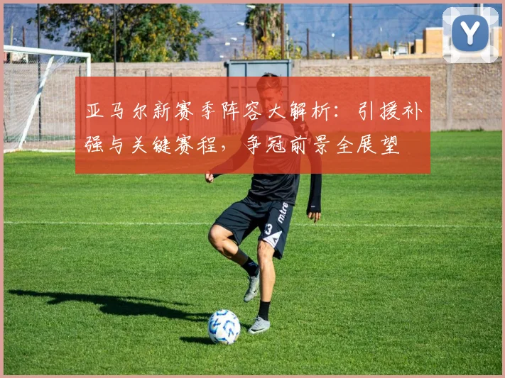 亚马尔新赛季阵容大解析：引援补强与关键赛程，争冠前景全展望