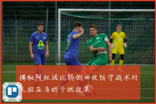 揭秘阿奴诺比弱侧回收防守战术对文班亚马的干扰效果