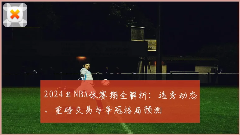 2024年NBA休赛期全解析：选秀动态、重磅交易与争冠格局预测