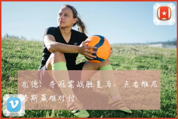 孔德：夺冠需战胜皇马，点名维尼修斯最难对付