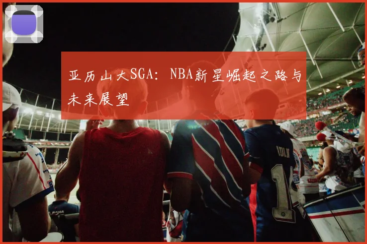 亚历山大SGA：NBA新星崛起之路与未来展望