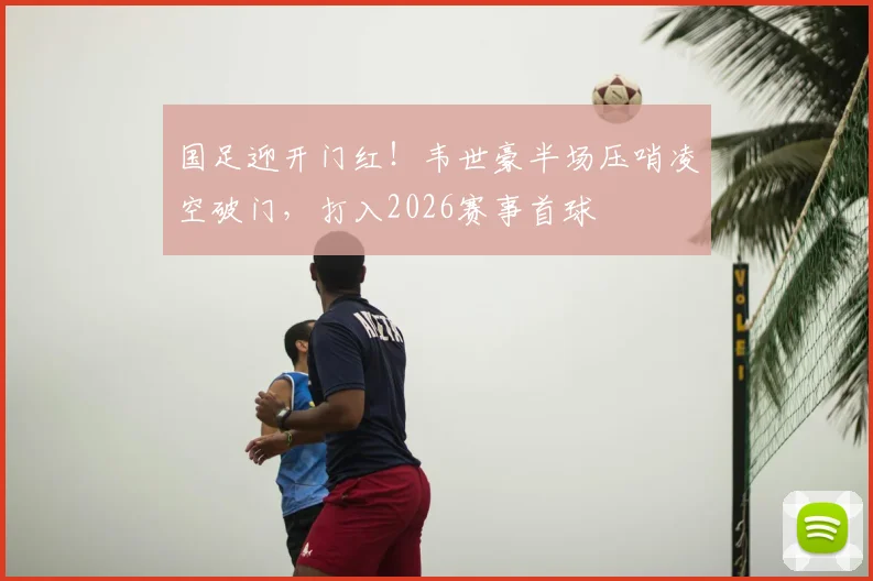 国足迎开门红！韦世豪半场压哨凌空破门，打入2026赛事首球