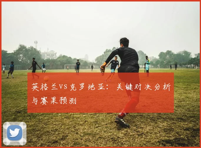 英格兰vs克罗地亚：关键对决分析与赛果预测