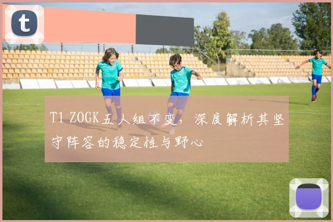 T1 ZOGK五人组不变,深度解析其坚守阵容的稳定性与野心