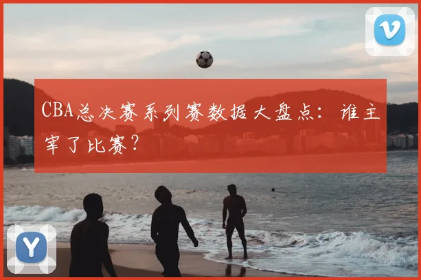 CBA总决赛系列赛数据大盘点：谁主宰了比赛？