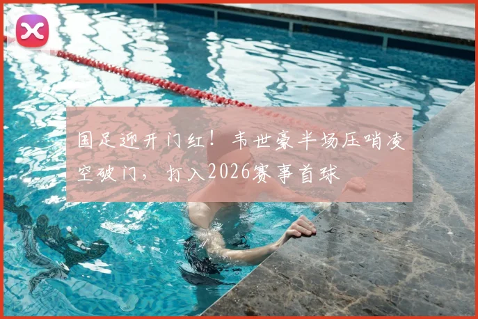国足迎开门红！韦世豪半场压哨凌空破门，打入2026赛事首球