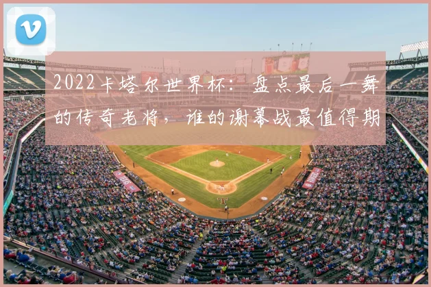2022卡塔尔世界杯：盘点最后一舞的传奇老将，谁的谢幕战最值得期待？